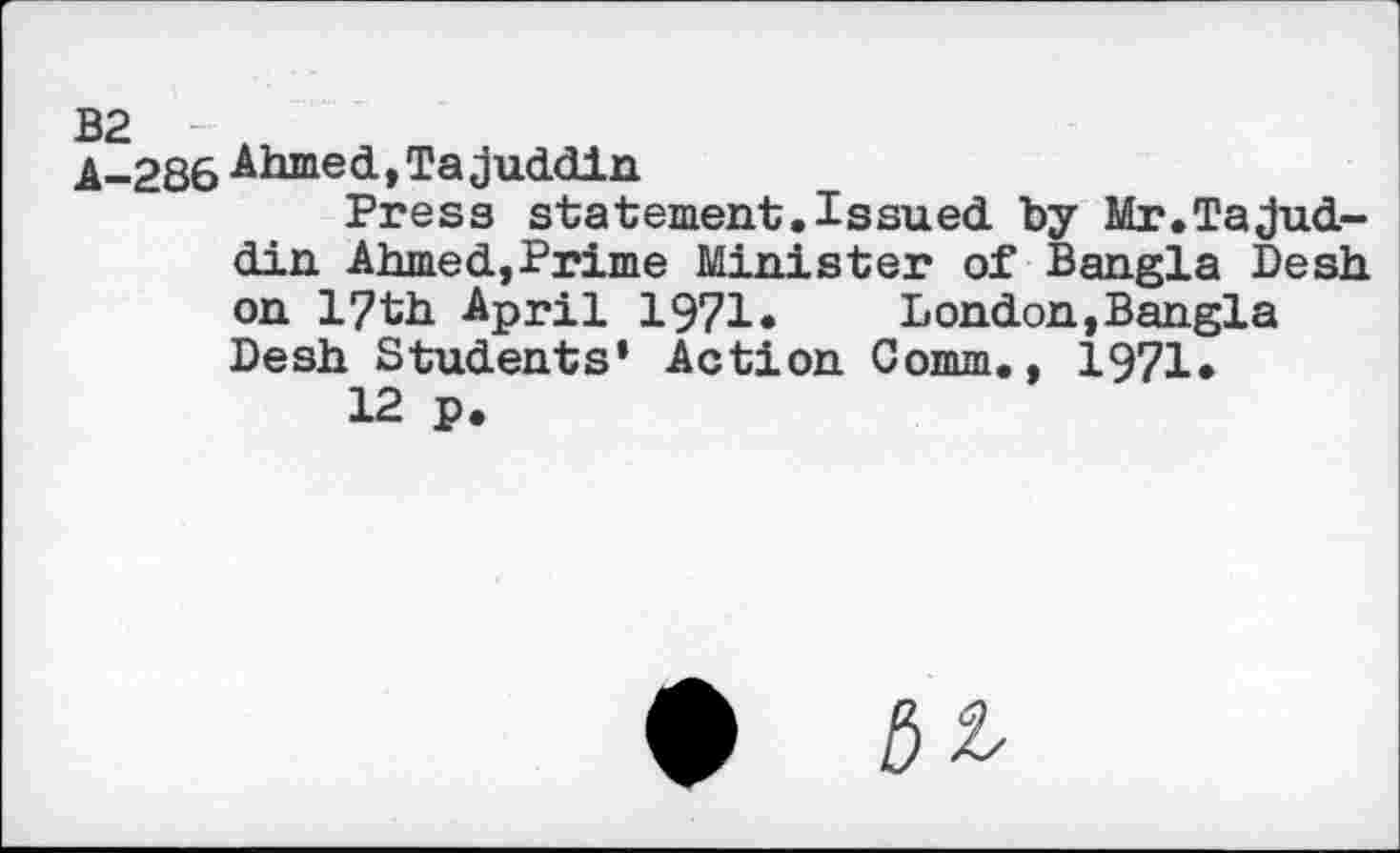 ﻿B2
A-286 Ahmed,Tajuddin
Press statement. Issued by Mr.TaJud-din Ahmed,Prime Minister of Bangla Desh on l?th April 1971«	London,Bangla
Desh Students* Action Comm., 1971.
12 p.